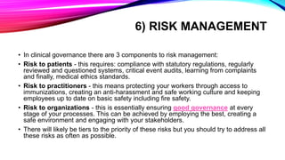 6) RISK MANAGEMENT
• In clinical governance there are 3 components to risk management:
• Risk to patients - this requires: compliance with statutory regulations, regularly
reviewed and questioned systems, critical event audits, learning from complaints
and finally, medical ethics standards.
• Risk to practitioners - this means protecting your workers through access to
immunizations, creating an anti-harassment and safe working culture and keeping
employees up to date on basic safety including fire safety.
• Risk to organizations - this is essentially ensuring good governance at every
stage of your processes. This can be achieved by employing the best, creating a
safe environment and engaging with your stakeholders.
• There will likely be tiers to the priority of these risks but you should try to address all
these risks as often as possible.
 