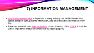 7) INFORMATION MANAGEMENT
• Information governance is important in every industry but the NHS deals with
special category data, patients information, and other sensitive information every
day.
• There are also their own data protection protocols on top of the GDPR. It is of the
utmost importance that all information is managed properly.
 