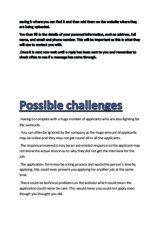 .Having to compete with a huge number of applicants who are also fighting for
the samejob.
. You can often be ignored by the company as the huge amount of applicants
may be online and they may not get round all to all the applicants.
.The responsereceived is may be an automated responseso the applicant may
not know the actual reason as to why they did not get the interview for the
job.
.The application formmay be a long process and wastethe person’s timeby
applying, this could even prevent you applying for another job at the same
time.
.There could be technical problems on the website which could mean the
application could never be sent. This would mean you could not apply even
though you thought you did.
 