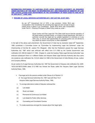 INFORMATION PERTAINING TO HARYANA STATE LEGAL SERVICES AUTHORITY AS REQUIRED
UNDER SECTION 4 OF THE RIGHT TO INFORMATION ACT, 2005 PUBLISHED BY MINISTRY OF LAW
AND JUSTICE (LEGISLATIVE DEPARTMENT) IN THE GOVERNMENT OF INDIA GAZETTE VIDE N0. 22
             ST
OF 2005 ON 21 JUNE, 2005.

 RESUME OF LEGAL SERVICES AUTHORITIES ACT, 1987 (ACT NO. 39 OF 1987).


                  As per 42nd Amendment Act of 1976 a new provision, Article 39-A was
                  incorporated in the Constitution for providing free legal aid and concept of equal
                  justice found a place in our Constitution. Article 39-A which was incorporated
                  under Part-IV – Directive Principals of State Policy reads as under: -


                                   Equal Justice and Free Legal Aid “The State shall secure that the operation of
                                   the legal system promotes justice, on a basis of equal opportunity, and shall, in
                                   particular, provide free legal aid, by suitable legislation or schemes or in any
                                   other way, to ensure that opportunities for securing justice are not denied to
                                   any citizen by reason of economic or other disabilities.”
                                                                                                       th
In the light of the above said amendment, the Government of India has by resolution dated 26 September,
1980 constituted a Committee known as “Committee for Implementing Legal Aid Schemes” under the
Chairmanship of Hon’ble Mr. Justice P.N. Bhagwati. After that the Parliament passed the Legal Services
Authorities Act, 1987 which was enforced with effect from 9.11.1995 by the Central Government vide
notification S.O. 893 (E) dated 9.11.1995. Chapter III, under the heading “State Legal Services Authorities” was
enforced subsequent there to in different States and Haryana State Legal Services Authority also thus came
into existence vide notification No. S.O.(E) dated 3.4.1996 of the Government of India Ministry of Law, Justice
and Company Affaires.

As per section 6 of Legal Services Authorities Act, 1987 the Government of Haryana vide notification No. GSR-
16/CA-39/1987/S.28/96 dated 21.5.1996 has framed the Rules called the Haryana State Legal Services
Authority Rules, 1996.



             Free legal aid to the persons entitled under Clause (h) of Section 12
              of the Legal Services Authorities Act, 1987 read with Rule 19 of
               Haryana State Legal Services Authority Rules, 1996.

              To arrange alternative modes of disputes redressal like

        (a)         Lok Adalat

        (b)         Rural Lok Adalat

        (c)         Permanent & Continuous Lok Adalat

        (d)         Lok Adalat for Public Utility Services

        (e)         Counselling and Conciliation Centres

              To create awareness amongst the masses about their legal rights
 