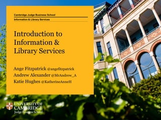 Cambridge Judge Business School
Introduction to
Information &
Library Services
Ange Fitzpatrick @angefitzpatrick
Andrew Alexander @MrAndrew_A
Katie Hughes @KatherineAnneH
Information & Library Services
 