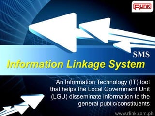 SMS
Information Linkage System
           An Information Technology (IT) tool
        that helps the Local Government Unit
         (LGU) disseminate information to the
                   general public/constituents
           Powerpoint Templates
                                           Page 1
                                  www.rlink.com.ph
 
