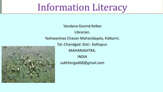 Information Literacy
Vandana Govind Kelkar.
Librarian.
Yashwantrao Chavan Mahavidayala, Halkarni.
Tal:-Chandgad. Dist:- Kolhapur.
MAHARASHTRA.
INDIA
sukhhergad68@gmail.com
 