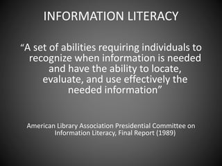 INFORMATION LITERACY
“A set of abilities requiring individuals to
recognize when information is needed
and have the ability to locate,
evaluate, and use effectively the
needed information”
American Library Association Presidential Committee on
Information Literacy, Final Report (1989)
 