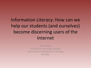 Information Literacy: How can we
help our students (and ourselves)
  become discerning users of the
            Internet
                    Ellen Phillips
         Instructional Technology Specialist
       Queens Office of Educational Technology
                      NYC DOE
 
