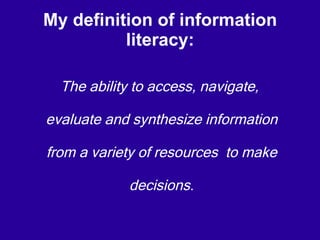 My definition of information literacy: The ability to access, navigate, evaluate and synthesize information from a variety of resources  to make decisions . 