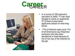 CAREER Career In a survey of 100 executive recruiters in 2005, 77 had used Google to check on applicants.  37 of them turned down applicants based on what they found. 17% of Internet users (and 11% of all Americans) say theyknow someone who has been disciplined or fired because of his or her use of the Internet on the job. 