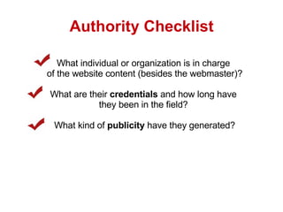 Authority Checklist What individual or organization is in charge  of the website content (besides the webmaster)? What are their  credentials  and how long have  they been in the field?  What kind of  publicity  have they generated? 