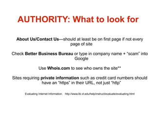AUTHORITY: What to look for About Us/Contact Us —should at least be on first page if not every page of site Check  Better Business Bureau  or type in company name + “scam” into Google Use  Whois.com  to see who owns the site** Sites requiring  private information  such as credit card numbers should have an “https” in their URL, not just “http” Evaluating Internet Information.  http://www.lib.vt.edu/help/instruct/evaluate/evaluating.html 