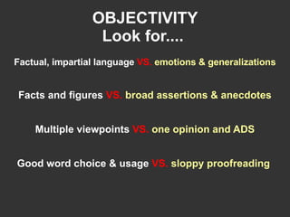 OBJECTIVITY Look for....   Factual, impartial language   VS.  emotions & generalizations Facts and figures   VS.  broad assertions & anecdotes Multiple viewpoints   VS.  one opinion and ADS Good word choice & usage   VS.  sloppy proofreading   