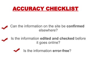 ACCURACY CHECKLIST Can the information on the site be  confirmed  elsewhere? Is the information  edited and checked  before it goes online? Is the information  error-free ? 