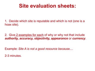 Site evaluation sheets: 1.  Decide which site is reputable and which is not (one is a hoax site). 2.  Give  2 examples for each  of why or why not that include  authority, accuracy, objectivity, appearance  or  currency . Example:  Site A is not a good resource because.... 2-3 minutes. 