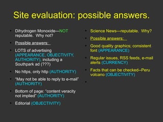 Site evaluation: possible answers. Dihydrogen Monoxide— NOT  reputable.  Why not? Possible answers:  LOTS of advertising  (APPEARANCE, OBJECTIVITY, AUTHORITY),  including a Southpark ad (???) No https, only http  (AUTHORITY) “ May not be able to reply to e-mail”  (AUTHORITY) Bottom of page: “content veracity not implied”  (AUTHORITY) Editorial  (OBJECTIVITY) Science News—reputable.  Why? Possible answers:  Good quality graphics; consistent font  (APPEARANCE) Regular issues, RSS feeds, e-mail alerts  (CURRENCY) Facts that can be checked--Peru volcano  (OBJECTIVITY) 