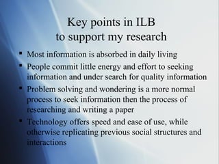 Key points in ILB
to support my research
 Most information is absorbed in daily living
 People commit little energy and effort to seeking
information and under search for quality information
 Problem solving and wondering is a more normal
process to seek information then the process of
researching and writing a paper
 Technology offers speed and ease of use, while
otherwise replicating previous social structures and
interactions
 