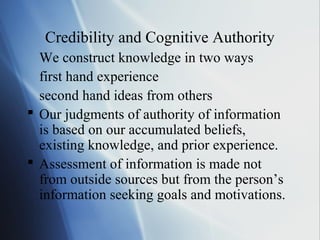 Credibility and Cognitive Authority
We construct knowledge in two ways
first hand experience
second hand ideas from others
 Our judgments of authority of information
is based on our accumulated beliefs,
existing knowledge, and prior experience.
 Assessment of information is made not
from outside sources but from the person’s
information seeking goals and motivations.
 