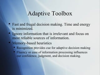 Adaptive Toolbox
 Fast and frugal decision making. Time and energy
is minimized.
 Ignore information that is irrelevant and focus on
most reliable sources of information.
 Memory-based heuristics
 Recognition provides cue for adaptive decision making
 Fluency or ease of information processing influences
our confidence, judgment, and decision making.
 