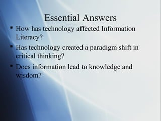 Essential Answers
 How has technology affected Information
Literacy?
 Has technology created a paradigm shift in
critical thinking?
 Does information lead to knowledge and
wisdom?
 