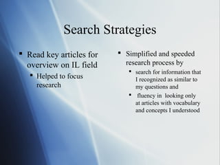 Search Strategies
 Read key articles for
overview on IL field
 Helped to focus
research
 Simplified and speeded
research process by
 search for information that
I recognized as similar to
my questions and
 fluency in looking only
at articles with vocabulary
and concepts I understood
 