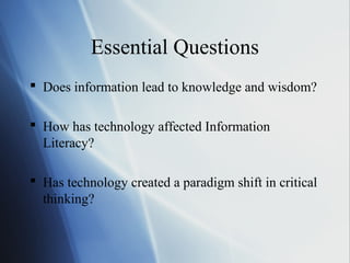 Essential Questions
 Does information lead to knowledge and wisdom?
 How has technology affected Information
Literacy?
 Has technology created a paradigm shift in critical
thinking?
 