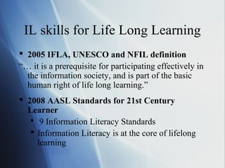 IL skills for Life Long Learning
 2005 IFLA, UNESCO and NFIL definition
“… it is a prerequisite for participating effectively in
the information society, and is part of the basic
human right of life long learning.”
 2008 AASL Standards for 21st Century
Learner
 9 Information Literacy Standards
 Information Literacy is at the core of lifelong
learning
 