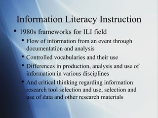 Information Literacy Instruction
 1980s frameworks for ILI field
 Flow of information from an event through
documentation and analysis
 Controlled vocabularies and their use
 Differences in production, analysis and use of
information in various disciplines
 And critical thinking regarding information
research tool selection and use, selection and
use of data and other research materials
 