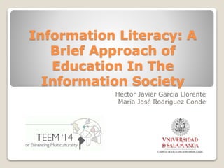 Information Literacy: A 
Brief Approach of 
Education In The 
Information Society 
Héctor Javier García Llorente 
Maria José Rodríguez Conde 
 