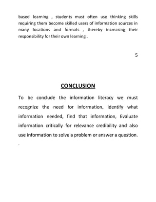 based learning , students must often use thinking skills
requiring them become skilled users of information sources in
many locations and formats , thereby increasing their
responsibility for their own learning .
5
CONCLUSION
To be conclude the information literacy we must
recognize the need for information, identify what
information needed, find that information, Evaluate
information critically for relevance credibility and also
use information to solve a problem or answer a question.
.
 