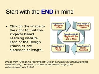 Start with the END in mind
• Click on the image to
the right to visit the
Projects Based
Learning website.
Each of the Design
Principles are
discussed at length.
Image from “Designing Your Project” Design principles for effective project
based learning. Retrieved 13 October 2009 from: http://pbl-
online.org/pathway2.html
 