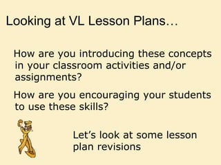 Looking at VL Lesson Plans…
How are you introducing these concepts
in your classroom activities and/or
assignments?
How are you encouraging your students
to use these skills?
Let’s look at some lesson
plan revisions
 