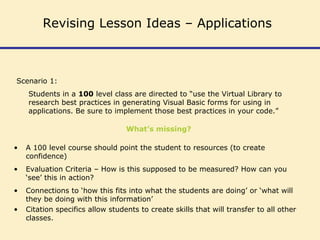 Scenario 1:
Students in a 100 level class are directed to “use the Virtual Library to
research best practices in generating Visual Basic forms for using in
applications. Be sure to implement those best practices in your code.”
What’s missing?
• A 100 level course should point the student to resources (to create
confidence)
• Evaluation Criteria – How is this supposed to be measured? How can you
‘see’ this in action?
• Connections to ‘how this fits into what the students are doing’ or ‘what will
they be doing with this information’
• Citation specifics allow students to create skills that will transfer to all other
classes.
Revising Lesson Ideas – Applications
 