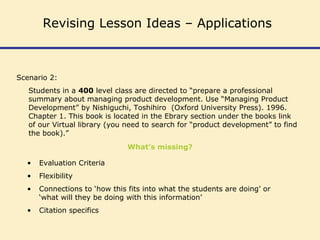 Scenario 2:
Students in a 400 level class are directed to “prepare a professional
summary about managing product development. Use “Managing Product
Development” by Nishiguchi, Toshihiro (Oxford University Press). 1996.
Chapter 1. This book is located in the Ebrary section under the books link
of our Virtual library (you need to search for “product development” to find
the book).”
What’s missing?
• Evaluation Criteria
• Flexibility
• Connections to ‘how this fits into what the students are doing’ or
‘what will they be doing with this information’
• Citation specifics
Revising Lesson Ideas – Applications
 