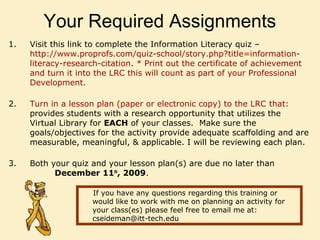 Your Required Assignments
1. Visit this link to complete the Information Literacy quiz –
http://www.proprofs.com/quiz-school/story.php?title=information-
literacy-research-citation. * Print out the certificate of achievement
and turn it into the LRC this will count as part of your Professional
Development.
2. Turn in a lesson plan (paper or electronic copy) to the LRC that:
provides students with a research opportunity that utilizes the
Virtual Library for EACH of your classes. Make sure the
goals/objectives for the activity provide adequate scaffolding and are
measurable, meaningful, & applicable. I will be reviewing each plan.
3. Both your quiz and your lesson plan(s) are due no later than
December 11th
, 2009.
If you have any questions regarding this training or
would like to work with me on planning an activity for
your class(es) please feel free to email me at:
cseideman@itt-tech.edu
 