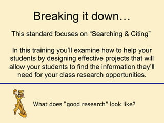 Breaking it down…
This standard focuses on “Searching & Citing”
In this training you’ll examine how to help your
students by designing effective projects that will
allow your students to find the information they’ll
need for your class research opportunities.
What does “good research” look like?
 