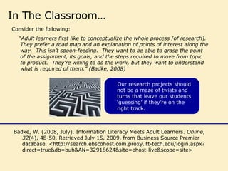 Badke, W. (2008, July). Information Literacy Meets Adult Learners. Online,
32(4), 48-50. Retrieved July 15, 2009, from Business Source Premier
database. <http://search.ebscohost.com.proxy.itt-tech.edu/login.aspx?
direct=true&db=buh&AN=32918624&site=ehost-live&scope=site>
In The Classroom…
Consider the following:
“Adult learners first like to conceptualize the whole process [of research].
They prefer a road map and an explanation of points of interest along the
way. This isn’t spoon-feeding. They want to be able to grasp the point
of the assignment, its goals, and the steps required to move from topic
to product. They’re willing to do the work, but they want to understand
what is required of them.” (Badke, 2008)
Our research projects should
not be a maze of twists and
turns that leave our students
‘guessing’ if they’re on the
right track.
 