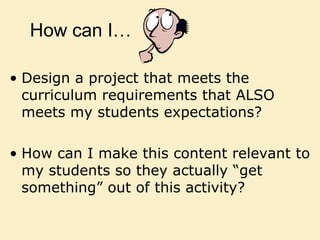 How can I…
• Design a project that meets the
curriculum requirements that ALSO
meets my students expectations?
• How can I make this content relevant to
my students so they actually “get
something” out of this activity?
 