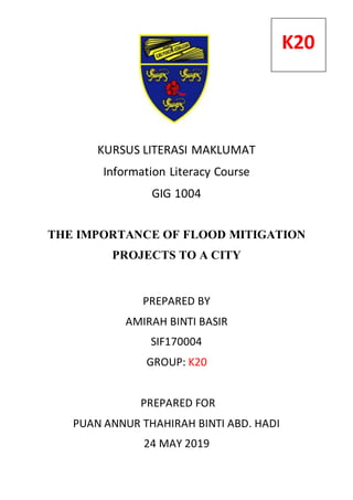 KURSUS LITERASI MAKLUMAT
Information Literacy Course
GIG 1004
THE IMPORTANCE OF FLOOD MITIGATION
PROJECTS TO A CITY
PREPARED BY
AMIRAH BINTI BASIR
SIF170004
GROUP: K20
PREPARED FOR
PUAN ANNUR THAHIRAH BINTI ABD. HADI
24 MAY 2019
K20
 