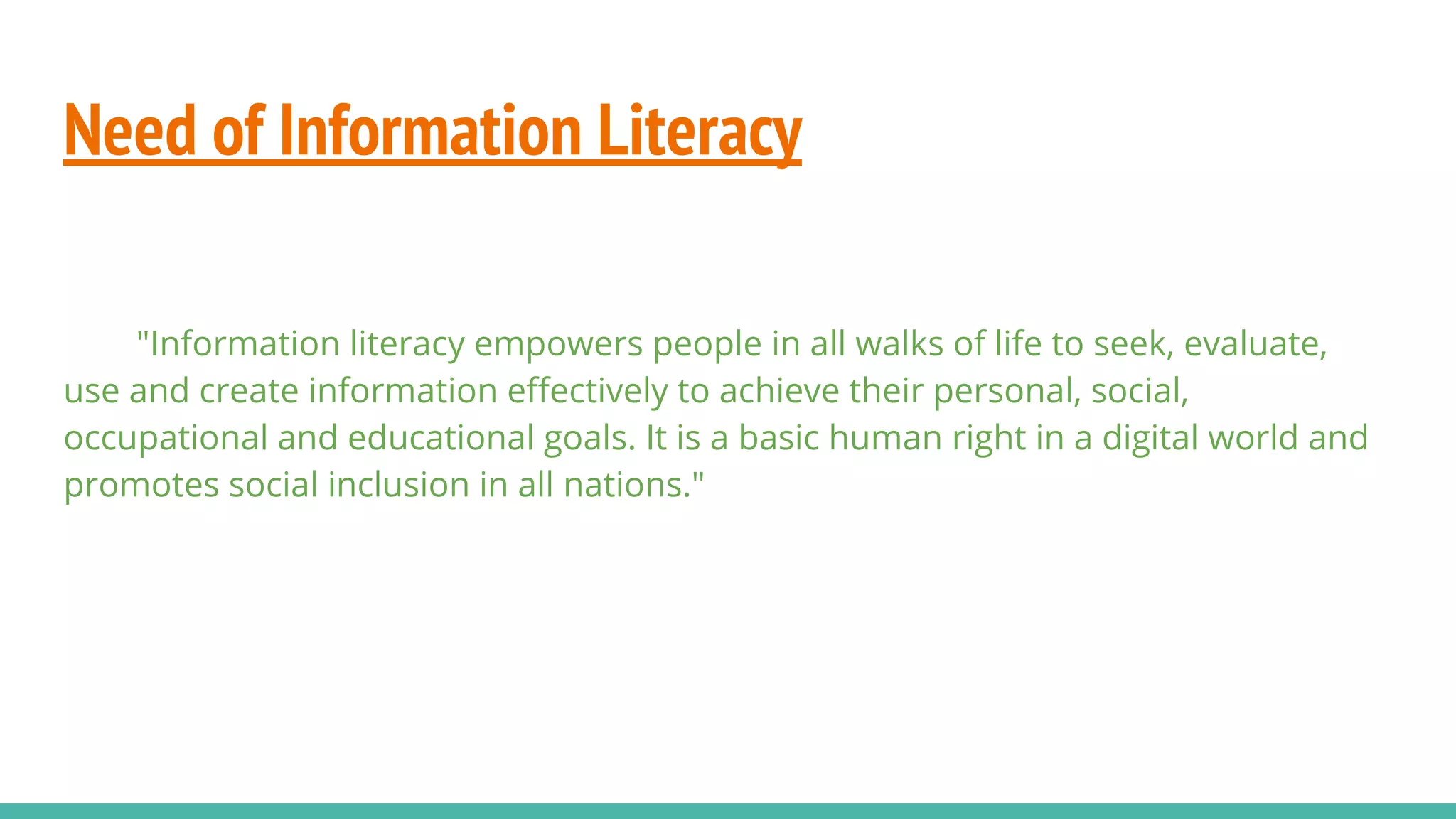Need of Information Literacy
"Information literacy empowers people in all walks of life to seek, evaluate,
use and create information eﬀectively to achieve their personal, social,
occupational and educational goals. It is a basic human right in a digital world and
promotes social inclusion in all nations."
 