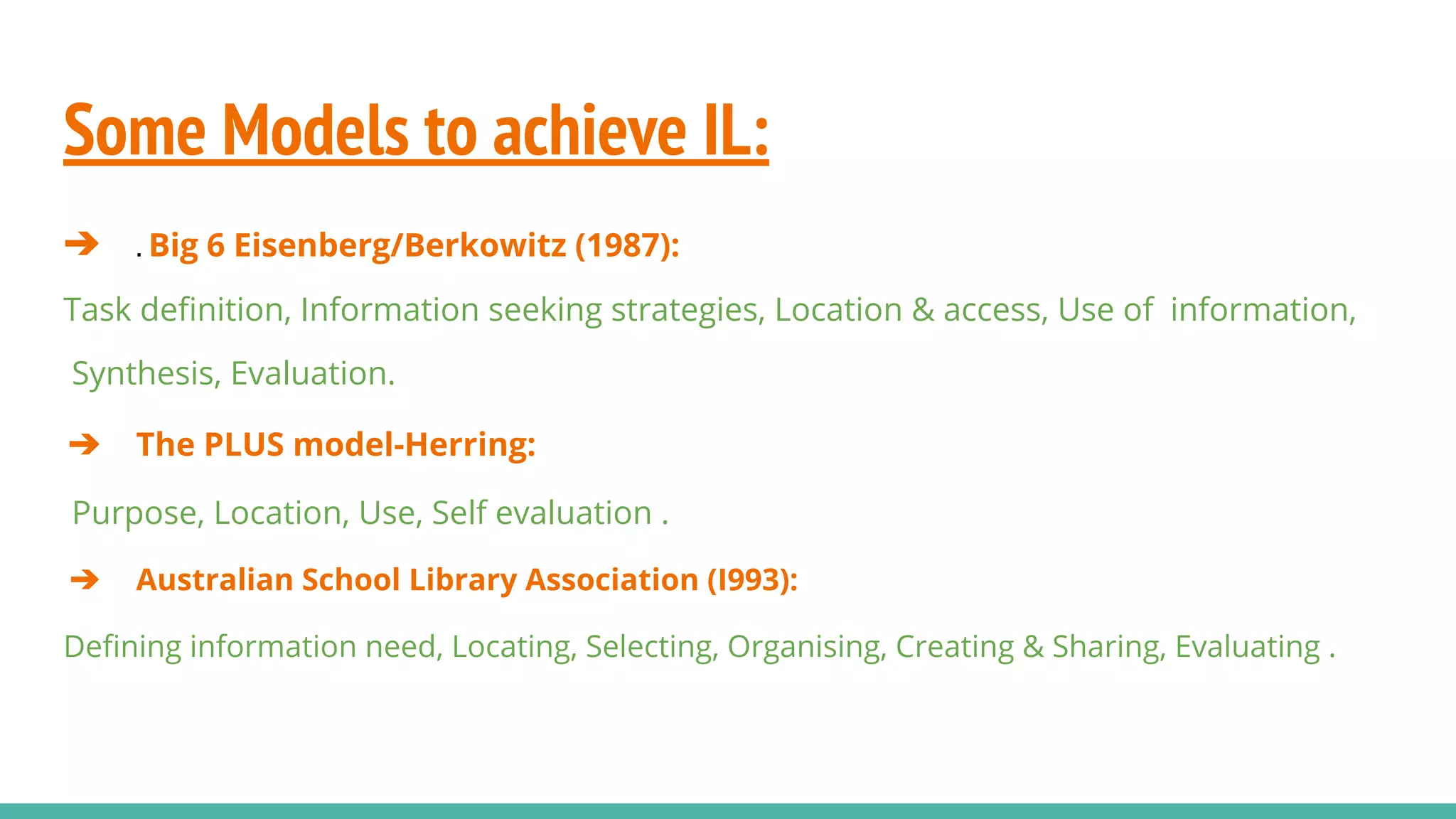 Some Models to achieve IL:
➔ . Big 6 Eisenberg/Berkowitz (1987):
Task deﬁnition, Information seeking strategies, Location & access, Use of information,
Synthesis, Evaluation.
➔ The PLUS model-Herring:
Purpose, Location, Use, Self evaluation .
➔ Australian School Library Association (I993):
Deﬁning information need, Locating, Selecting, Organising, Creating & Sharing, Evaluating .
 