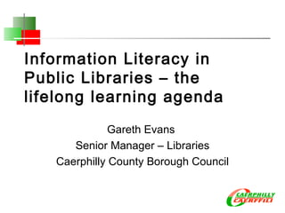 Information Literacy in Public Libraries – the lifelong learning agenda Gareth Evans  Senior Manager – Libraries Caerphilly County Borough Council 