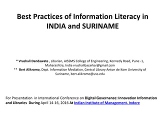 * Vrushali Dandawate , Libarian, AISSMS College of Engineering, Kennedy Road, Pune -1,
Maharashtra, India vrushalibasarkar@gmail.com
** Bert Alikromo, Dept. Information Mediation, Central Library Anton de Kom University of
Suriname, bert.alikromo@uvs.edu
Best Practices of Information Literacy in
INDIA and SURINAME
For Presentation in International Conference on Digital Governance: Innovation Information
and Libraries During April 14-16, 2016 At Indian Institute of Management. Indore
 