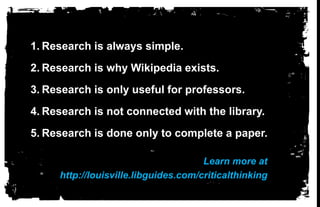 Research is always simple.Research is why Wikipedia exists.Research is only useful for professors.   Research is not connected with the library.Research is done only to complete a paper.  Learn more athttp://louisville.libguides.com/criticalthinking