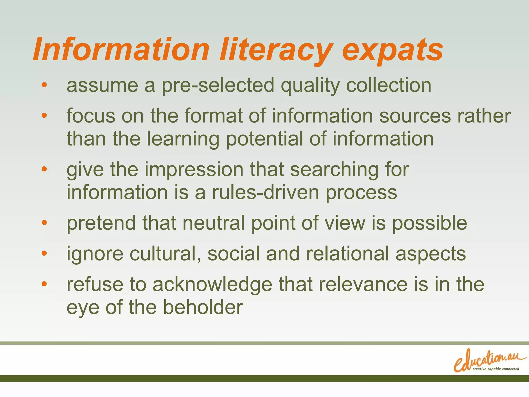 Information literacy expats assume a pre-selected quality collection focus on the format of information sources rather than the learning potential of information give the impression that searching for information is a rules-driven process pretend that neutral point of view is possible ignore cultural, social and relational aspects refuse to acknowledge that relevance is in the eye of the beholder  
