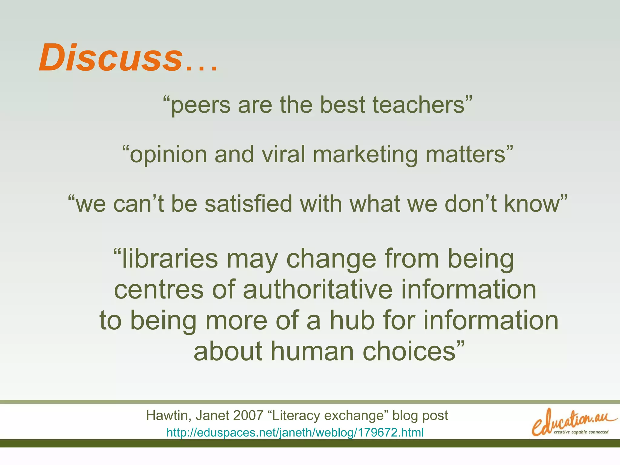 Discuss … “ peers are the best teachers” “ opinion and viral marketing matters” “ we can’t be satisfied with what we don’t know” “ libraries may change from being  centres of authoritative information  to being more of a hub for information about human choices” Hawtin, Janet 2007 “Literacy exchange” blog post http://eduspaces.net/janeth/weblog/179672.html   
