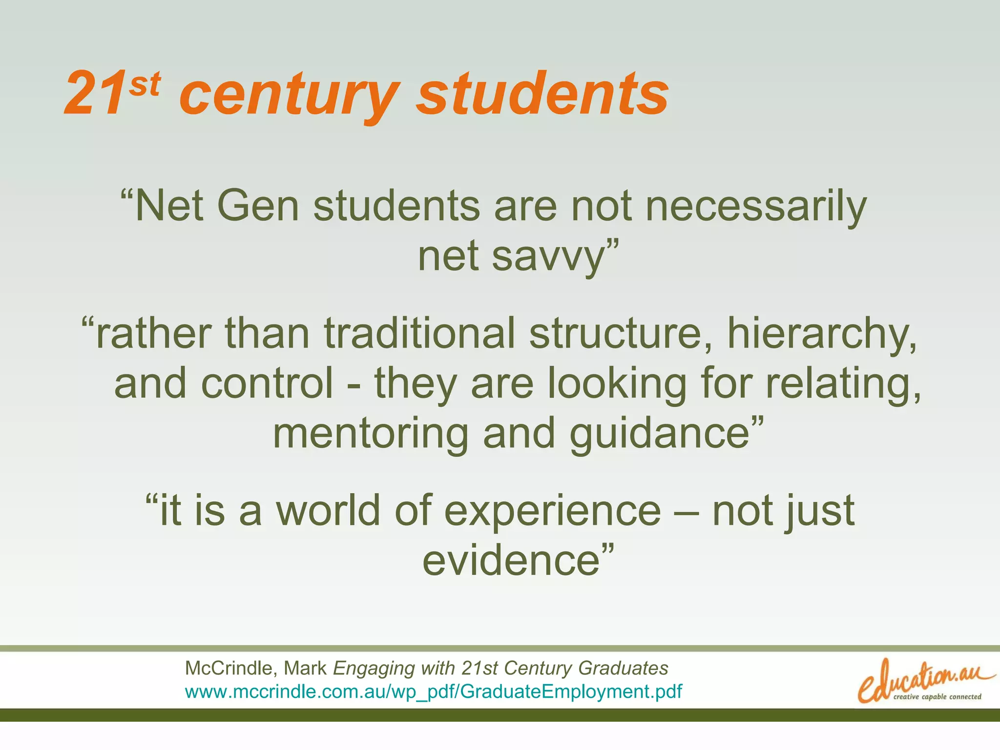 21 st  century students “ Net Gen students are not necessarily  net savvy” “ rather than traditional structure, hierarchy, and control - they are looking for relating, mentoring and guidance” “ it is a world of experience – not just evidence” McCrindle, Mark  Engaging with 21st Century Graduates   www.mccrindle.com.au/wp_pdf/GraduateEmployment.pdf   