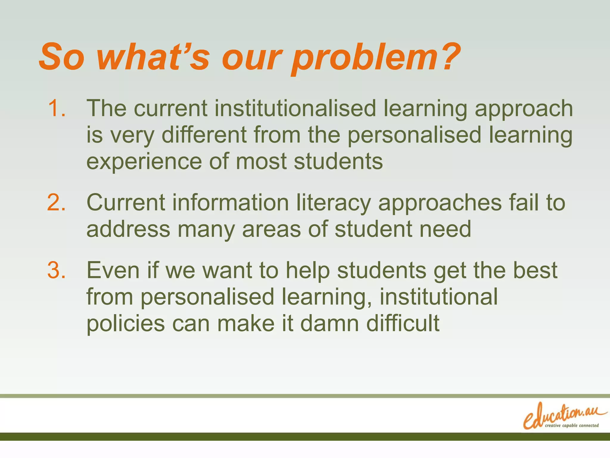 So what’s our problem? The current institutionalised learning approach is very different from the personalised learning experience of most students Current information literacy approaches fail to address many areas of student need Even if we want to help students get the best from personalised learning, institutional policies can make it damn difficult 