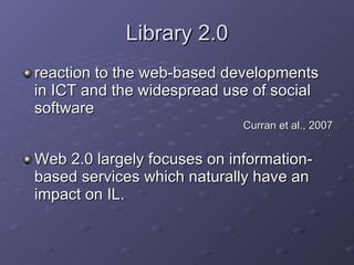 Library 2.0 reaction to the web-based developments in ICT and the widespread use of social software Curran et al., 2007 Web 2.0 largely focuses on information-based services which naturally have an impact on IL.  