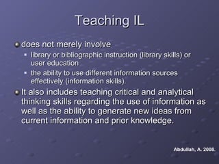Teaching IL does not merely involve  library or bibliographic instruction (library skills) or user education the ability to use different information sources effectively (information skills).  It also includes teaching critical and analytical thinking skills regarding the use of information as well as the ability to generate new ideas from current information and prior knowledge.  Abdullah, A. 2008.  