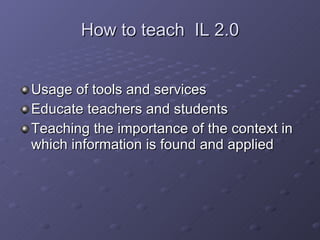 How to teach  IL 2.0 Usage of tools and services Educate teachers and students Teaching the importance of the context in which information is found and applied 
