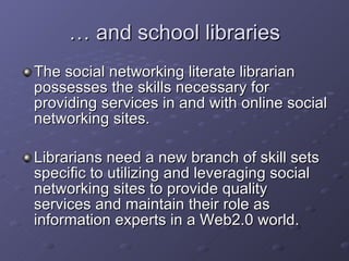 …  and school libraries The social networking literate librarian possesses the skills necessary for providing services in and with online social networking sites. Librarians need a new branch of skill sets specific to utilizing and leveraging social networking sites to provide quality services and maintain their role as information experts in a Web2.0 world. 