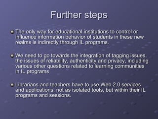 Further steps The only way for educational institutions to control or influence information behavior of students in these new realms is indirectly through IL programs.  We need to go towards the integration of tagging issues, the issues of reliability, authenticity and privacy, including various other questions related to learning communities in IL programs Librarians and teachers have to use Web 2.0 services and applications, not as isolated tools, but within their IL programs and sessions.  
